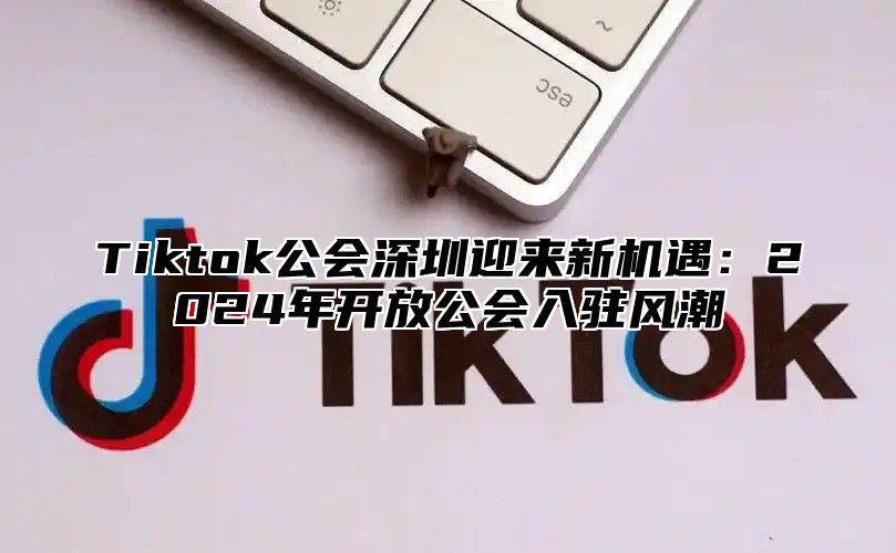 Tiktok公会深圳迎来新机遇：2024年开放公会入驻风潮