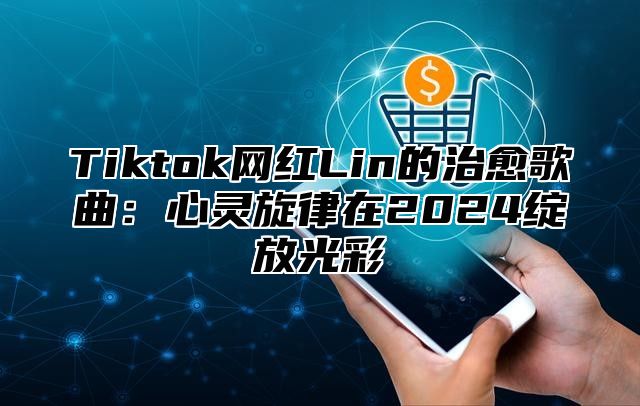 Tiktok网红Lin的治愈歌曲：心灵旋律在2024绽放光彩