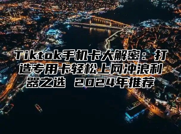 Tiktok手机卡大解密：打造专用卡轻松上网冲浪利器之选 2024年推荐