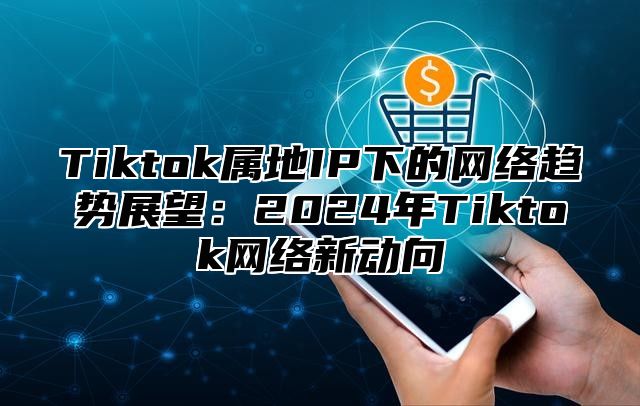 Tiktok属地IP下的网络趋势展望：2024年Tiktok网络新动向