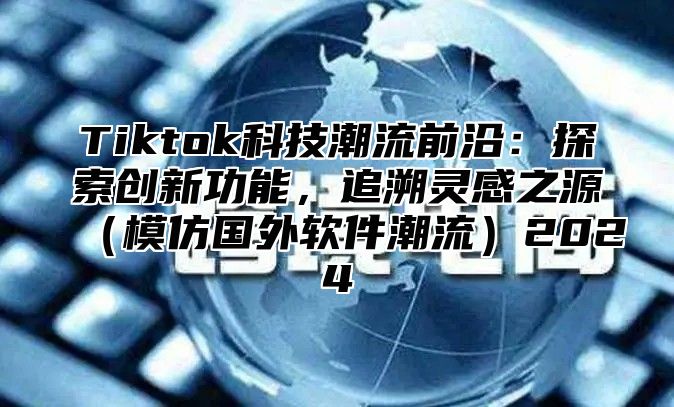 Tiktok科技潮流前沿：探索创新功能，追溯灵感之源（模仿国外软件潮流）2024