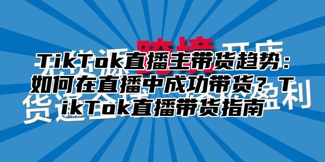 TikTok直播主带货趋势：如何在直播中成功带货？TikTok直播带货指南