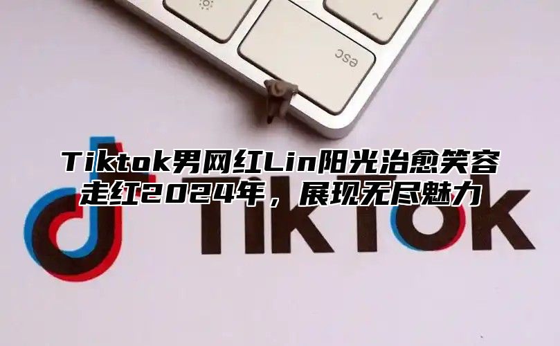 Tiktok男网红Lin阳光治愈笑容走红2024年，展现无尽魅力