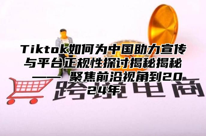 Tiktok如何为中国助力宣传与平台正规性探讨揭秘揭秘 —— 聚焦前沿视角到2024年