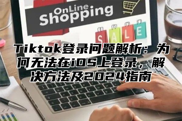 Tiktok登录问题解析：为何无法在iOS上登录，解决方法及2024指南