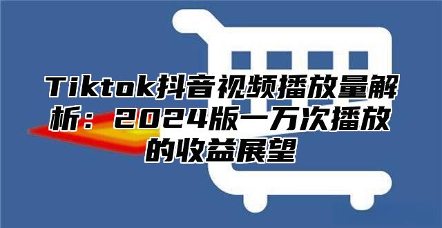 Tiktok抖音视频播放量解析：2024版一万次播放的收益展望