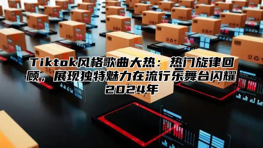 Tiktok风格歌曲大热：热门旋律回顾，展现独特魅力在流行乐舞台闪耀2024年