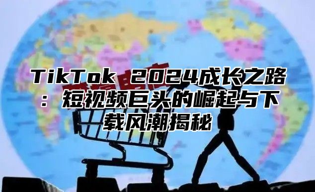 TikTok 2024成长之路：短视频巨头的崛起与下载风潮揭秘