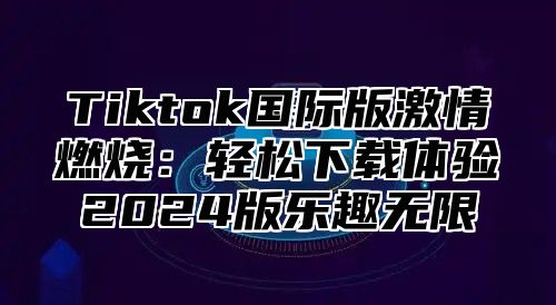 Tiktok国际版激情燃烧：轻松下载体验2024版乐趣无限