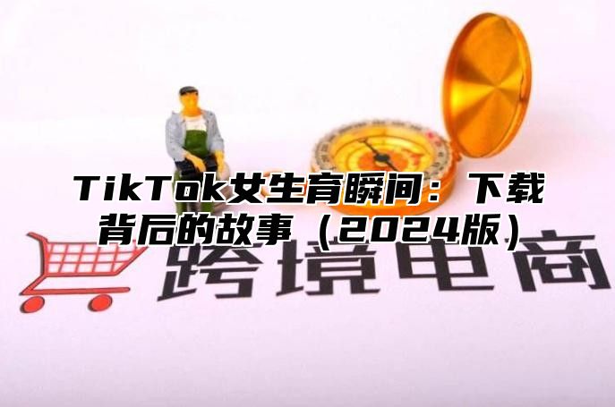 TikTok女生育瞬间：下载背后的故事（2024版）