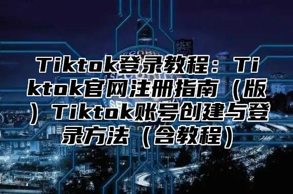 Tiktok登录教程：Tiktok官网注册指南（版）Tiktok账号创建与登录方法（含教程）