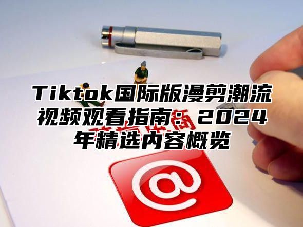 Tiktok国际版漫剪潮流视频观看指南：2024年精选内容概览