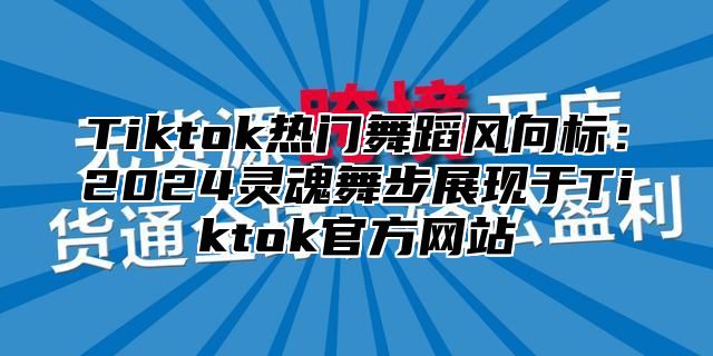 Tiktok热门舞蹈风向标：2024灵魂舞步展现于Tiktok官方网站