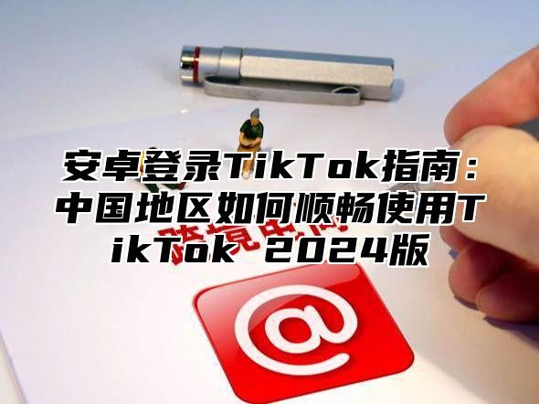 安卓登录TikTok指南：中国地区如何顺畅使用TikTok 2024版