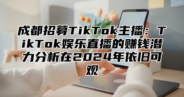 成都招募TikTok主播：TikTok娱乐直播的赚钱潜力分析在2024年依旧可观