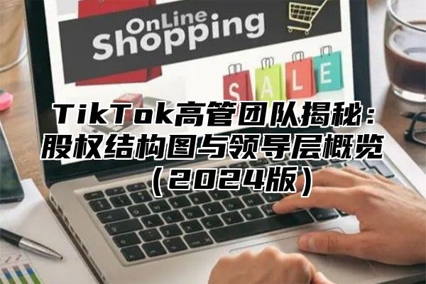 TikTok高管团队揭秘：股权结构图与领导层概览（2024版）