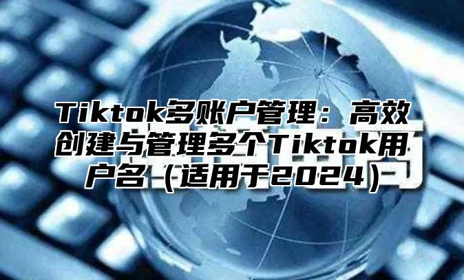 Tiktok多账户管理：高效创建与管理多个Tiktok用户名（适用于2024）