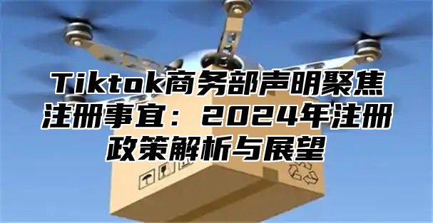 Tiktok商务部声明聚焦注册事宜：2024年注册政策解析与展望