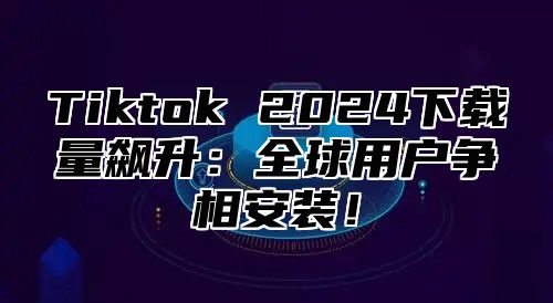 Tiktok 2024下载量飙升：全球用户争相安装！