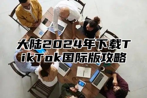 大陆2024年下载TikTok国际版攻略