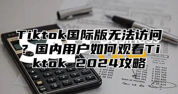 Tiktok国际版无法访问？国内用户如何观看Tiktok 2024攻略