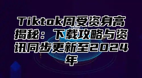 Tiktok周受资身高揭秘：下载攻略与资讯同步更新至2024年