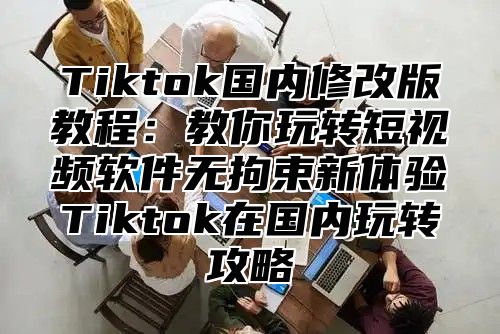 Tiktok国内修改版教程：教你玩转短视频软件无拘束新体验Tiktok在国内玩转攻略