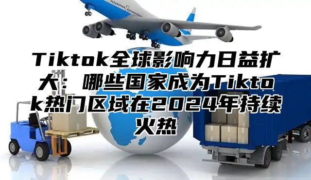 Tiktok全球影响力日益扩大：哪些国家成为Tiktok热门区域在2024年持续火热