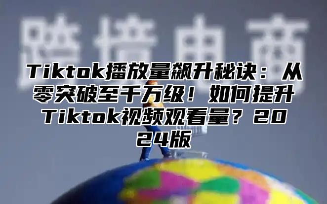 Tiktok播放量飙升秘诀：从零突破至千万级！如何提升Tiktok视频观看量？2024版