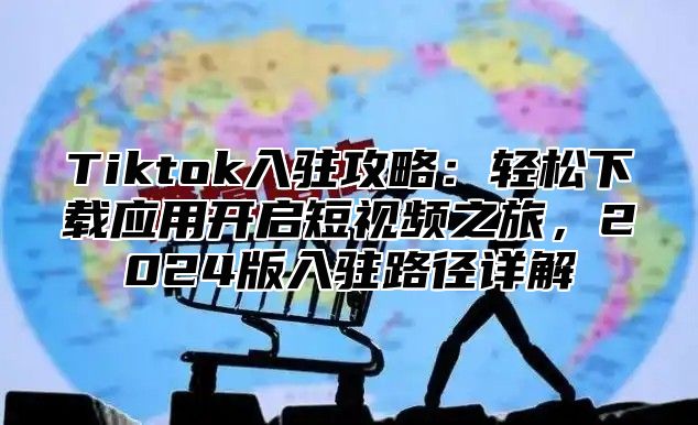 Tiktok入驻攻略：轻松下载应用开启短视频之旅，2024版入驻路径详解