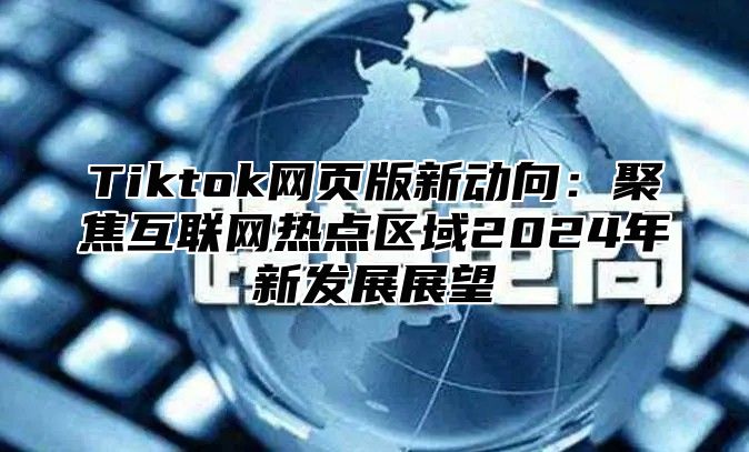 Tiktok网页版新动向：聚焦互联网热点区域2024年新发展展望