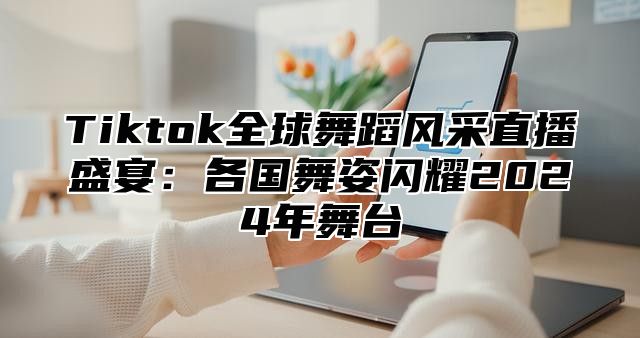 Tiktok全球舞蹈风采直播盛宴：各国舞姿闪耀2024年舞台