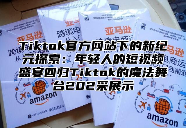 Tiktok官方网站下的新纪元探索：年轻人的短视频盛宴回归Tiktok的魔法舞台202采展示