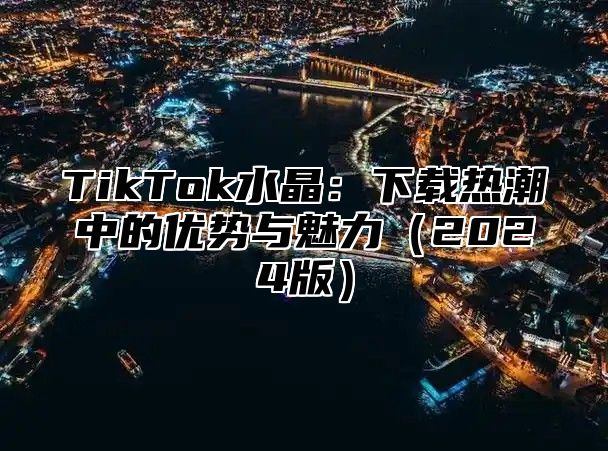 TikTok水晶：下载热潮中的优势与魅力（2024版）