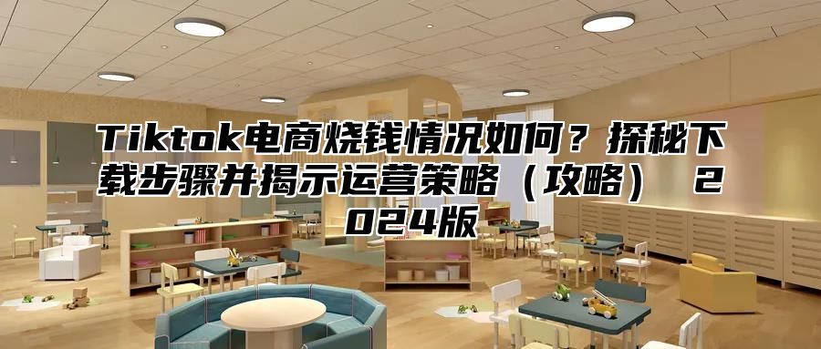 Tiktok电商烧钱情况如何？探秘下载步骤并揭示运营策略（攻略） 2024版