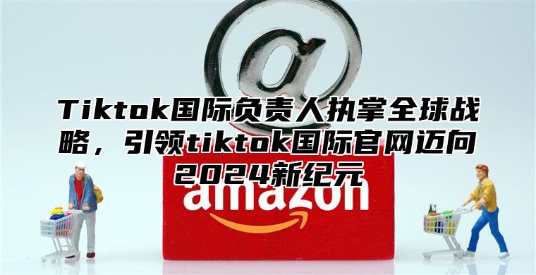 Tiktok国际负责人执掌全球战略，引领tiktok国际官网迈向2024新纪元