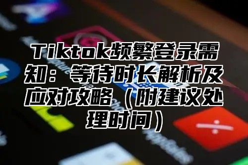 Tiktok频繁登录需知：等待时长解析及应对攻略（附建议处理时间）