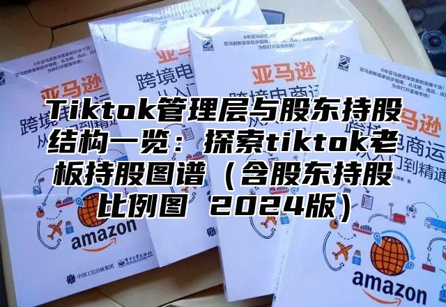 Tiktok管理层与股东持股结构一览：探索tiktok老板持股图谱（含股东持股比例图 2024版）