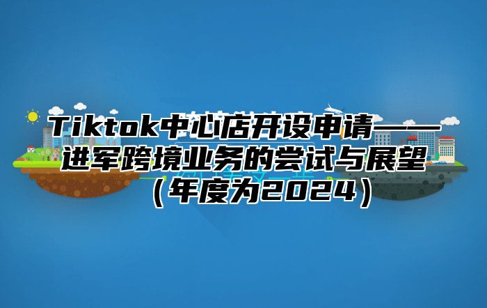 Tiktok中心店开设申请——进军跨境业务的尝试与展望（年度为2024）