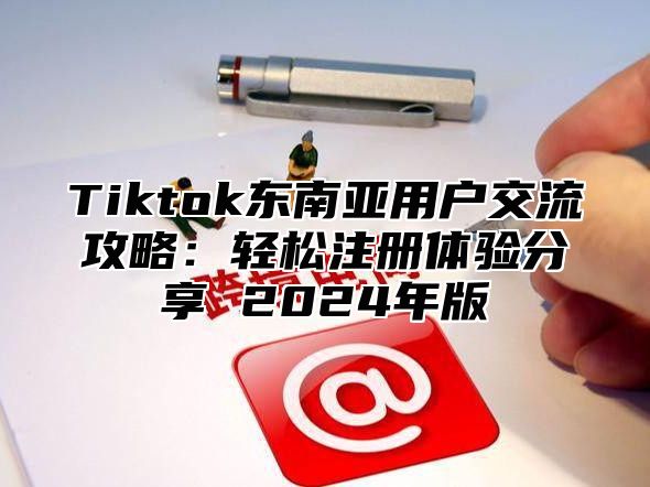 Tiktok东南亚用户交流攻略：轻松注册体验分享 2024年版