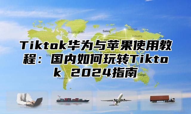 Tiktok华为与苹果使用教程：国内如何玩转Tiktok 2024指南