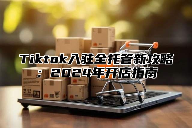 Tiktok入驻全托管新攻略：2024年开店指南