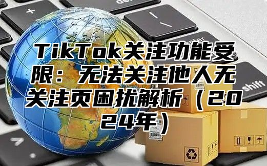 TikTok关注功能受限：无法关注他人无关注页困扰解析（2024年）