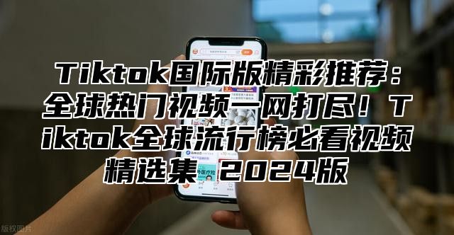 Tiktok国际版精彩推荐：全球热门视频一网打尽！Tiktok全球流行榜必看视频精选集 2024版