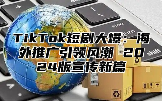 TikTok短剧大爆：海外推广引领风潮 2024版宣传新篇