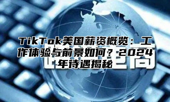 TikTok美国薪资概览：工作体验与前景如何？2024年待遇揭秘