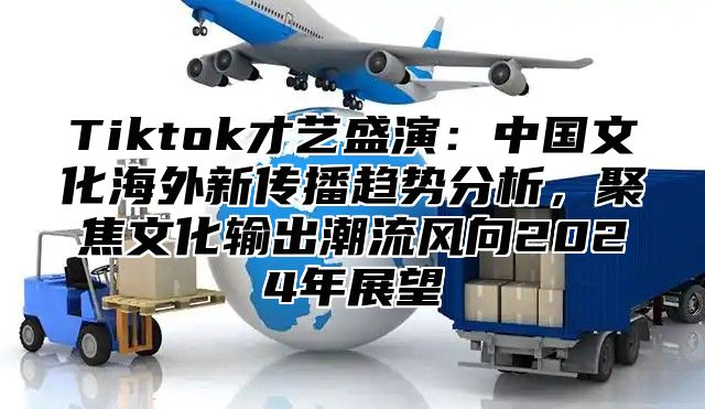 Tiktok才艺盛演：中国文化海外新传播趋势分析，聚焦文化输出潮流风向2024年展望