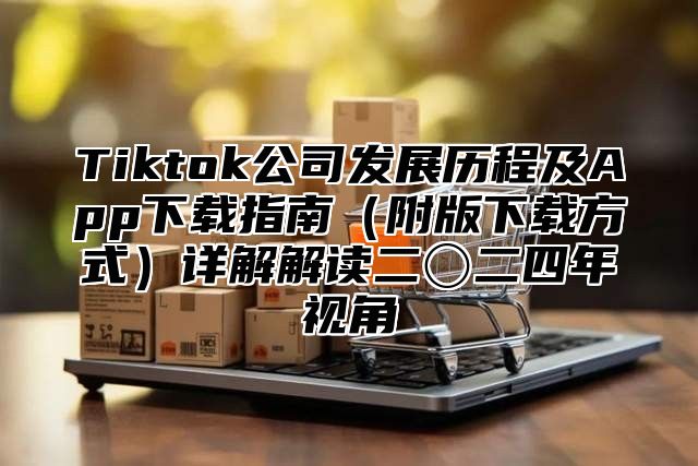 Tiktok公司发展历程及App下载指南（附版下载方式）详解解读二〇二四年视角