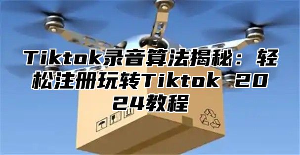 Tiktok录音算法揭秘：轻松注册玩转Tiktok 2024教程