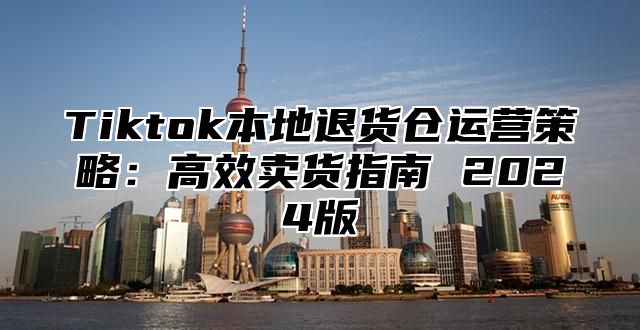 Tiktok本地退货仓运营策略：高效卖货指南 2024版